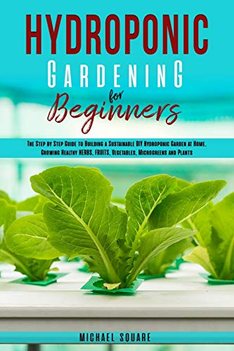 Hydroponic Gardening for Beginners: The Step by Step Guide to Building a Sustainable DIY Hydroponic Garden at Home. Growing Healthy Herbs, Fruits Vegetables, Microgreens and Plants