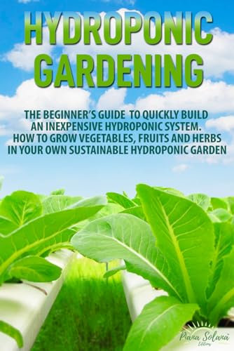 Hydroponic Gardening: The Beginner’s Guide to Quickly Build an Inexpensive Hydroponic System. How to Grow Vegetables, Fruits and Herbs in Your Own Sustainable Hydroponic Garden