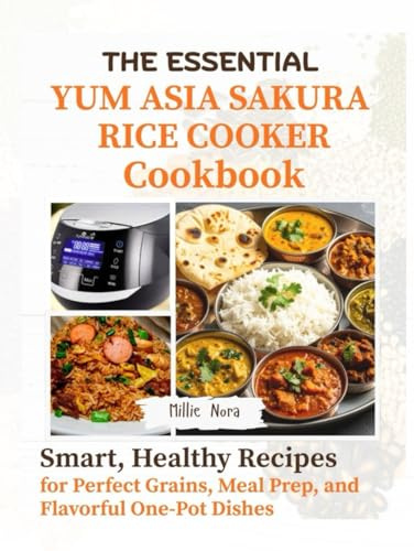 THE ESSENTIAL YUM ASIA SAKURA RICE COOKER COOKBOOK: Smart, Healthy Recipes for Perfect Grains, Meal Prep, and Flavorful One-Pot Dishes