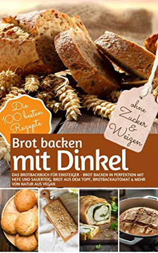 Brot Backen MIT DINKEL - Das Brotbackbuch für Einsteiger - ohne Zucker und Weizen: Brot backen in Perfektion mit Hefe und Sauerteig, Brot aus dem Topf, ... vegan (REZEPTBUCH BACKEN OHNE ZUCKER 22)