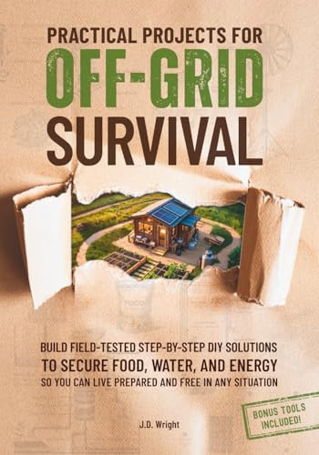 Practical Projects for Off-Grid Survival: Build Field-Tested Step-By-Step DIY Solutions to Secure Food, Water, and Energy So You Can Live Prepared and Free in Any Situation