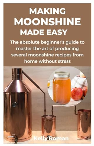 MAKING MOONSHINE MADE EASY: The absolute beginner’s guide to master the art of producing several moonshine recipes from home without stress