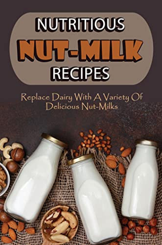 Nutritious Nut-Milk Recipes: Replace Dairy With A Variety Of Delicious Nut-Milks