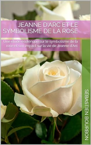 Jeanne d'Arc et le symbolisme de la Rose: Une étude ésotérique sur le symbolisme de la rose et son impact sur la vie de Jeanne d'Arc