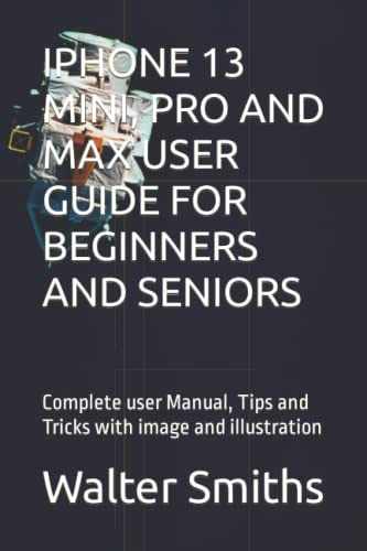IPHONE 13 MINI, PRO AND MAX USER GUIDE FOR BEGINNERS AND SENIORS: Complete user Manual, Tips and Tricks with image and illustration