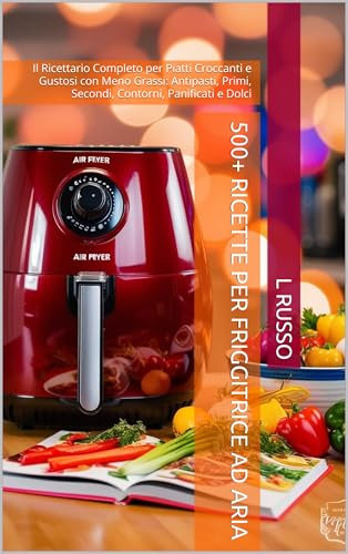 500+ Ricette per Friggitrice ad Aria: Il Ricettario Completo per Piatti Croccanti e Gustosi con Meno Grassi: Antipasti, Primi, Secondi, Contorni, Panificati e Dolci
