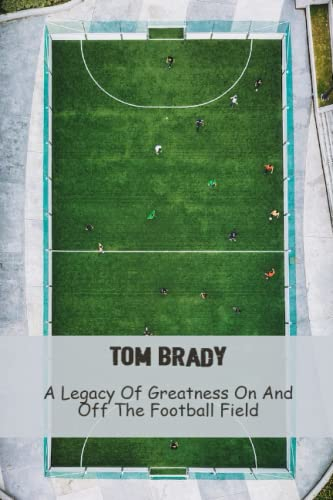 Tom Brady: A Legacy Of Greatness On And Off The Football Field