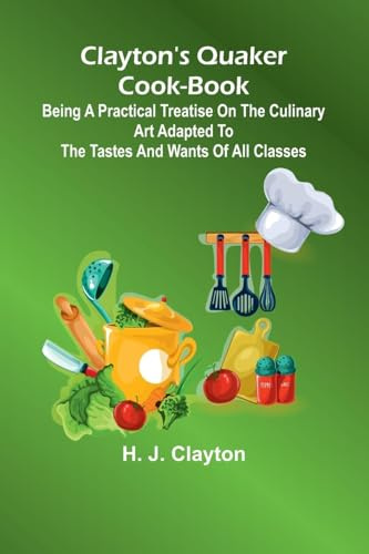 Clayton'S Quaker Cook-Book; Being A Practical Treatise On The Culinary Art Adapted To The Tastes And Wants Of All Classes
