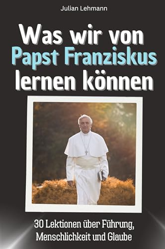 Was wir von Papst Franziskus lernen können - Das perfekte Geschenk für Weihnachten und Geburtstag für Männer, Frauen und Teenager: 30 Lektionen über Führung, Menschlichkeit und Glaube