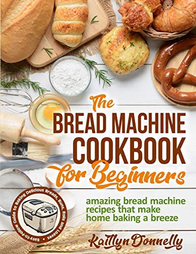 The Bread Machine Cookbook for Beginners: Amazing Bread Machine Recipes That Make Home Baking a Breeze. Easy-to-Follow Guide to Baking Delicious Breads, Buns, Rolls and Loaves