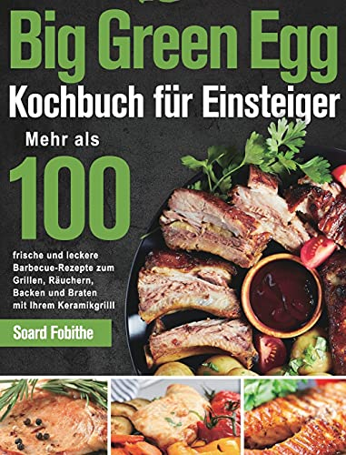 Big Green Egg Kochbuch für Einsteiger: Mehr als 100 frische und leckere Barbecue-Rezepte zum Grillen, Räuchern, Backen und Braten mit Ihrem Keramikgrill