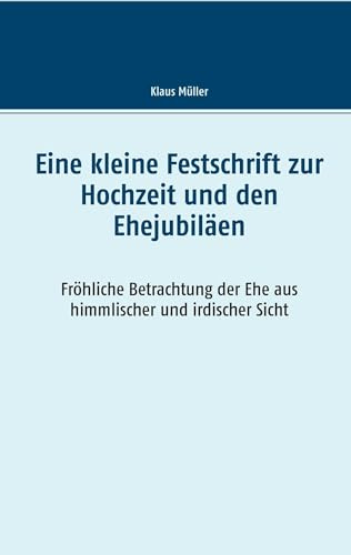 Eine kleine Festschrift zur Hochzeit und den Ehejubiläen: Fröhliche Betrachtung der Ehe aus himmlischer und irdischer Sicht