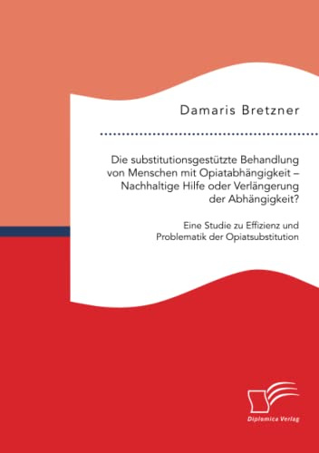 Die substitutionsgestützte Behandlung von Menschen mit Opiatabhängigkeit – Nachhaltige Hilfe oder Verlängerung der Abhängigkeit? Eine Studie zu Effizienz und Problematik der Opiatsubstitution