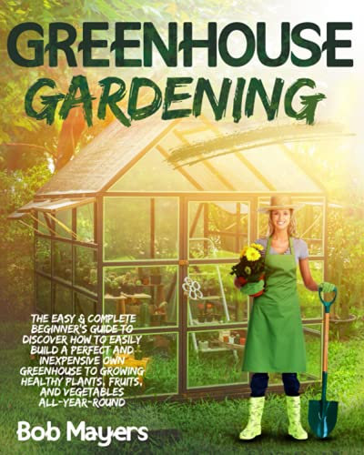 Greenhouse Gardening: The Easy & Complete Beginner's Guide to Discover How to Easily Build A Perfect and Inexpensive Own Greenhouse to Growing Healthy Plants, Fruits, And Vegetables All-Year-Round