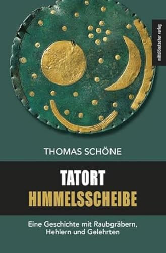 Tatort Himmelsscheibe: Eine Geschichte mit Raubgräbern, Hehlern und Gelehrten