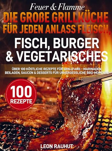 Feuer & Flamme - Die große Grillküche für jeden Anlass Fleisch, Fisch, Burger & Vegetarisches: Über 100 köstliche Rezepte für Grillfans - Marinaden, ... & Desserts für unvergessliche BBQ-Momente