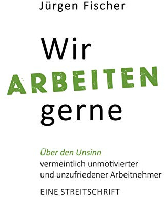 Wir arbeiten gerne: Über den Unsinn von vermeintlich unmotivierten und unzufriedenen Arbeitnehmern. Eine Streitschrift