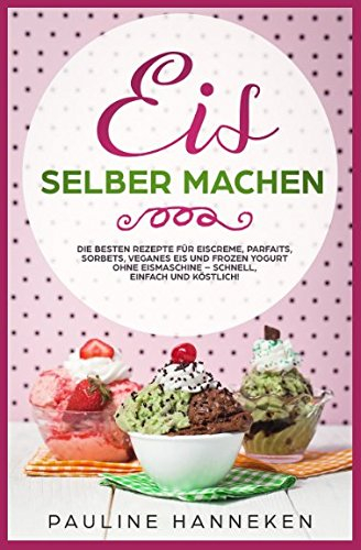 Eis selber machen: Die besten Rezepte für Eiscreme, Parfaits, Sorbets, veganes Eis und Frozen Yogurt ohne Eismaschine – schnell, einfach und köstlich!