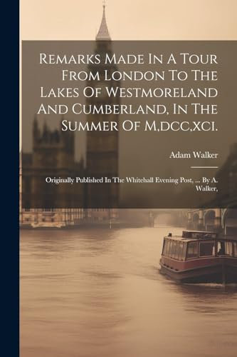 Remarks Made In A Tour From London To The Lakes Of Westmoreland And Cumberland, In The Summer Of M, dcc, xci.: Originally Published In The Whitehall Evening Post, ... By A. Walker,
