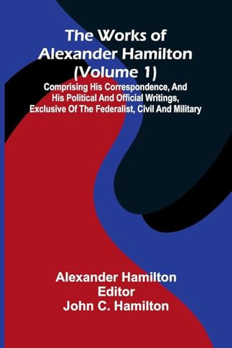 The works of Alexander Hamilton (vol. 1): comprising his correspondence, and his political and official writings, exclusive of the Federalist, civil and military.