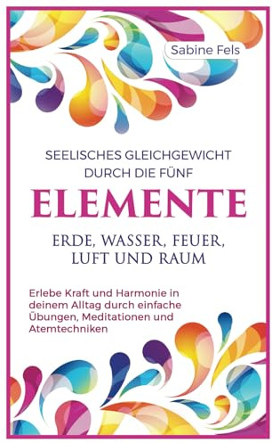 Seelisches Gleichgewicht durch die fünf Elemente Erde, Wasser, Feuer, Luft und Raum: Erlebe Kraft und Harmonie in deinem Alltag durch einfache Übungen, Meditationen und Atemtechniken