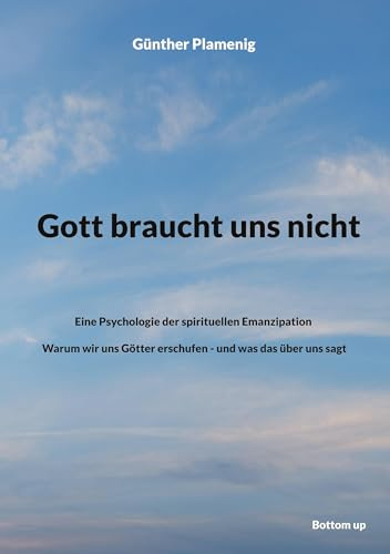 Gott braucht uns nicht: Eine Psychologie der spirituellen Emanzipation - Warum wir uns Götter erschufen - und was das über uns sagt