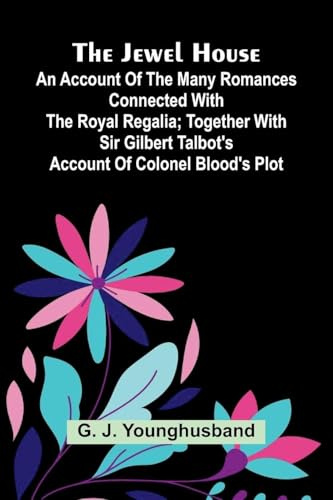 The Jewel House: An Account Of The Many Romances Connected With The Royal Regalia; Together With Sir Gilbert Talbot's Account Of Colonel Blood's Plot