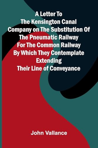A Letter to the Kensington Canal Company on the Substitution of the Pneumatic Railway for the Common Railway by Which They Contemplate Extending Their Line of Conveyance