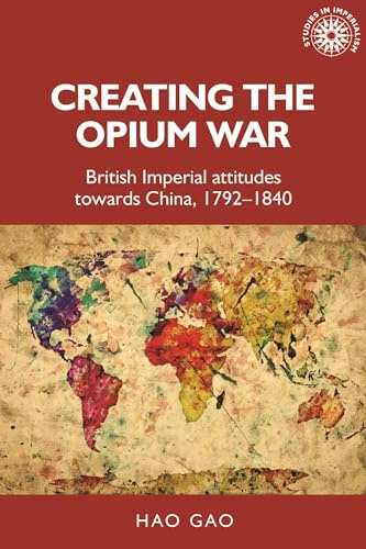 Creating the Opium War: British Imperial Attitudes Towards China, 1792–1840: 175 (Studies in Imperialism)