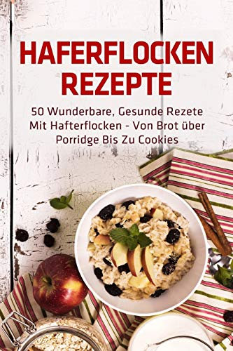 Haferflocken Rezepte: 50 wunderbare, gesunde Rezete mit Hafterflocken - von Brot über Porridge bis zu Cookies