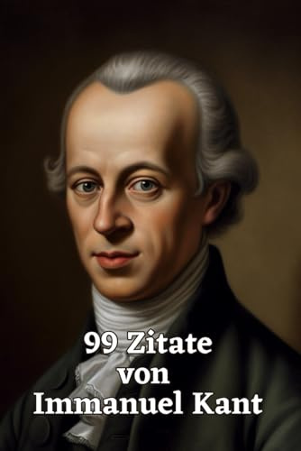 99 Zitate von Immanuel Kant: Ein Einblick in die Philosophie eines Großmeisters: Die Weisheit und Gedankenwelt eines der einflussreichsten Philosophen der Aufklärung