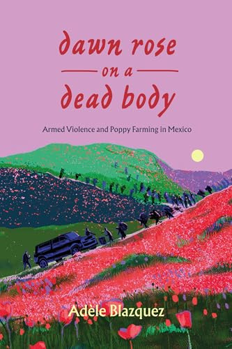 Dawn Rose on a Dead Body: Armed Violence and Poppy Farming in Mexico (California in Public Anthropology, 59, Band 59)
