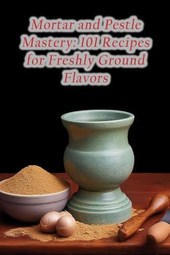 Mortar and Pestle Mastery: 101 Recipes for Freshly Ground Flavors
