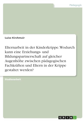 Elternarbeit in der Kinderkrippe. Wodurch kann eine Erziehungs- und Bildungspartnerschaft auf gleicher Augenhöhe zwischen pädagogischen Fachkräften und Eltern in der Krippe gestaltet werden?