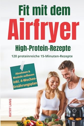 Fit mit dem Airfryer - High-Protein-Rezepte: 120 proteinreiche 15-Minuten-Rezepte für Muskelaufbau & Fettabbau - perfekt für Berufstätige, inkl. 4-Wochen-Ernährungsplan
