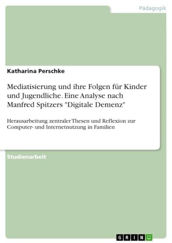 Mediatisierung und ihre Folgen für Kinder und Jugendliche. Eine Analyse nach Manfred Spitzers Digitale Demenz: Herausarbeitung zentraler Thesen und ... zur Computer- und Internetnutzung in Familien