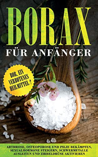 Borax für Anfänger: Bor, ein verbotenes Heilmittel? - Arthrose, Osteoporose und Pilze bekämpfen, Sexualhormone steigern, Schwermetalle ausleiten und Zirbeldrüse aktivieren