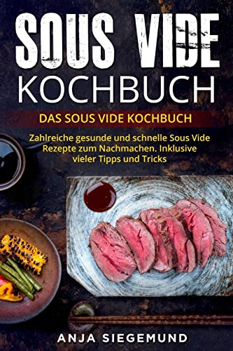 Sous Vide Kochbuch: Das Sous Vide Kochbuch. Zahlreiche gesunde und schnelle Sous Vide Rezepte zum Nachmachen. Inklusive vieler Tipps und Tricks.