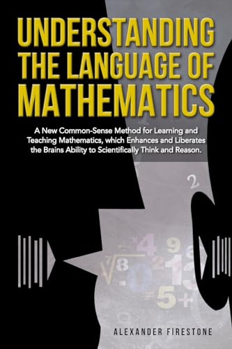 Understanding the Language of Mathematics: A New Common-Sense Method for Learning and Teaching Mathematics, which Enhances and Liberates the Brain's Ability to Scientifically Think and Reason