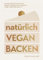 natürlich vegan backen: Die beliebtesten Kuchen, Kekse, Torten und Desserts ohne Ersatzprodukte - Ausgezeichnet mit dem Deutschen Kochbuchpreis Gold