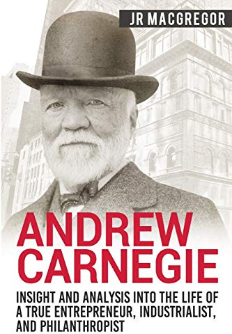 Andrew Carnegie - Insight and Analysis into the Life of a True Entrepreneur, Industrialist, and Philanthropist (Business Biographies and Memoirs – Titans of Industry, Band 1)