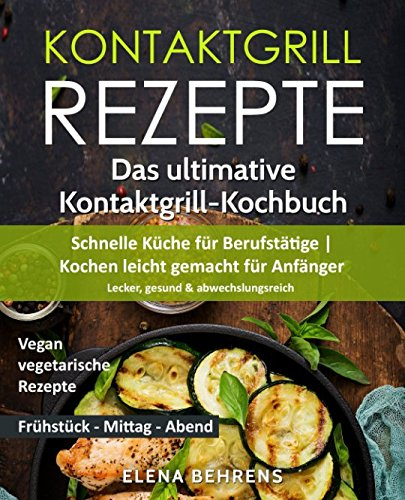 Kontaktgrill Rezepte: Das ultimative Kontaktgrill-Kochbuch - Schnelle Küche für Berufstätige | Kochen leicht gemacht für Anfänger: Lecker, gesund & abwechslungsreich| Bonus: Vegan-vegetarische Rezepte
