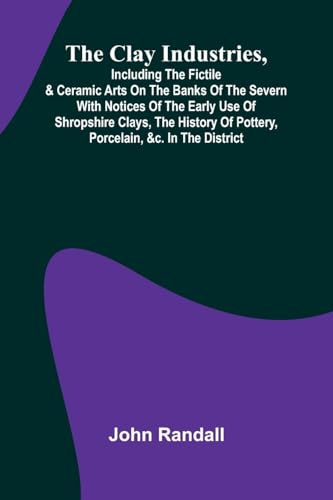 The Clay Industries, Including The Fictile & Ceramic Arts On The Banks Of The Severn With Notices Of The Early Use Of Shropshire Clays, The History Of Pottery, Porcelain, &C. In The District