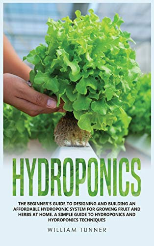 Hydroponics: The Beginner's Guide to Designing and Building an Affordable Hydroponic System for Growing Fruit and Herbs at Home. a Simple Guide to Hydroponics and Hydroponics Techniques