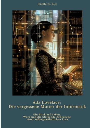 Ada Lovelace: Die vergessene Mutter der Informatik: Ein Blick auf Leben, Werk und die bleibende Bedeutung einer außergewöhnlichen Frau
