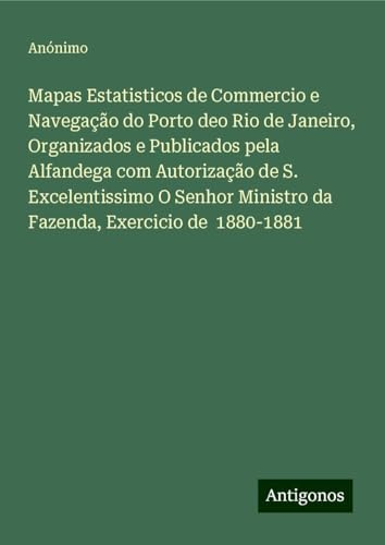 Mapas Estatisticos de Commercio e Navegação do Porto deo Rio de Janeiro, Organizados e Publicados pela Alfandega com Autorização de S. Excelentissimo ... Ministro da Fazenda, Exercicio de 1880-1881