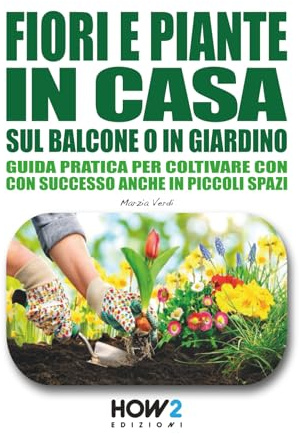 FIORI E PIANTE IN CASA, SUL BALCONE O IN GIARDINO: Guida pratica per coltivare con successo anche in piccoli spazi: Scopri i segreti del Pollice Verde per far crescere piante sane e fiorite ovunque