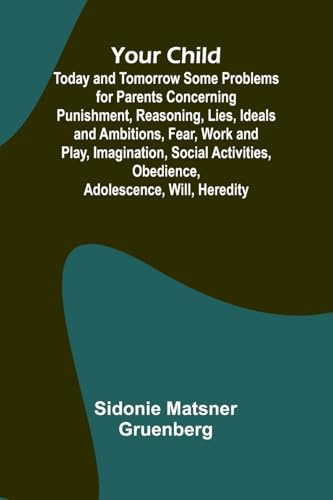 Your Child: Today and Tomorrow Some Problems for Parents Concerning Punishment, Reasoning, Lies, Ideals and Ambitions, Fear, Work and Play, ... Obedience, Adolescence, Will, Heredity