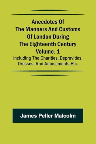 Anecdotes of the Manners and Customs of London during the Eighteenth Century; Vol. 1 Including the Charities, Depravities, Dresses, and Amusements etc.
