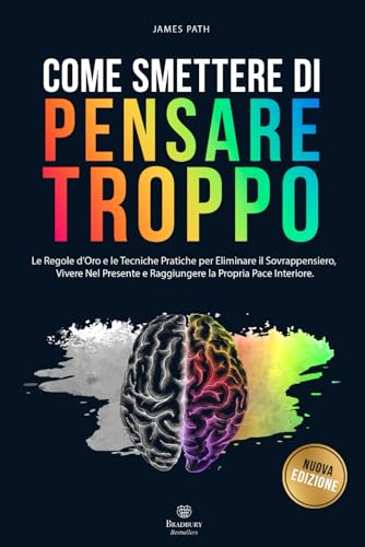 COME SMETTERE DI PENSARE TROPPO: Le Regole d’Oro e le Tecniche Pratiche per Eliminare il Sovrappensiero, Vivere nel Presente e Raggiungere la Propria Pace Interiore.